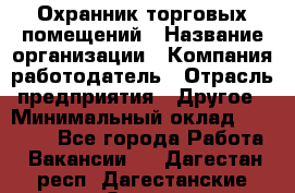 Охранник торговых помещений › Название организации ­ Компания-работодатель › Отрасль предприятия ­ Другое › Минимальный оклад ­ 22 000 - Все города Работа » Вакансии   . Дагестан респ.,Дагестанские Огни г.